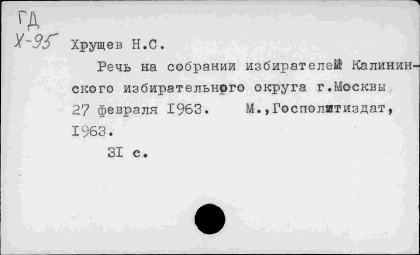 ﻿ГД
Хрущев Н.С.
Речь на собрании избирателей Калинин ского избирательного округа г.Москвы 27 февраля 1963. М.»Госполитиздат, 1963.
31 с.